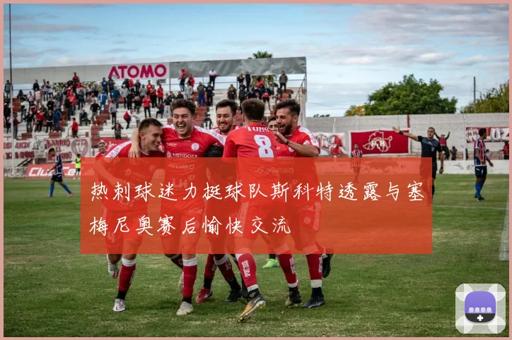 热刺球迷力挺球队斯科特透露与塞梅尼奥赛后愉快交流