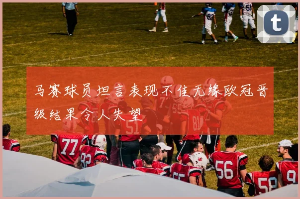 马赛球员坦言表现不佳无缘欧冠晋级结果令人失望