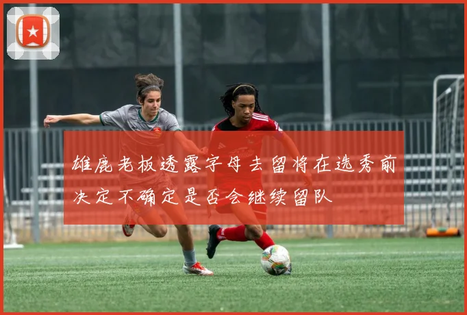 雄鹿老板透露字母去留将在选秀前决定不确定是否会继续留队