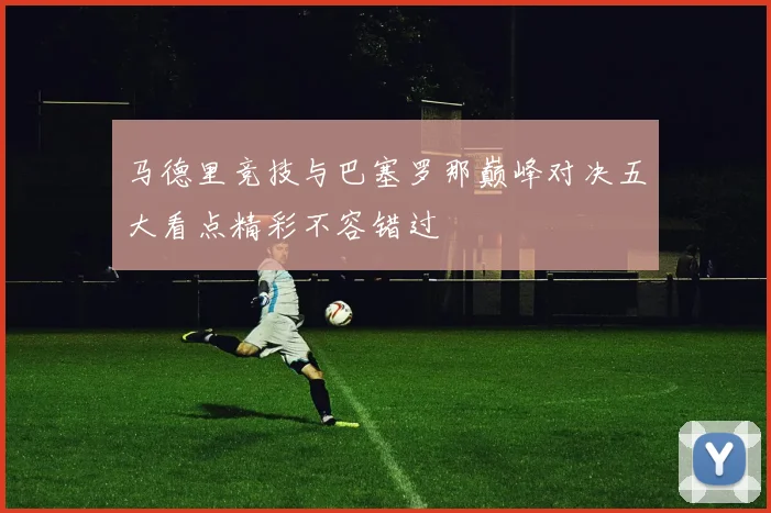 马德里竞技与巴塞罗那巅峰对决五大看点精彩不容错过