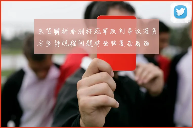 朱艺解析非洲杯冠军改判争议若负方坚持规程问题将面临复杂局面