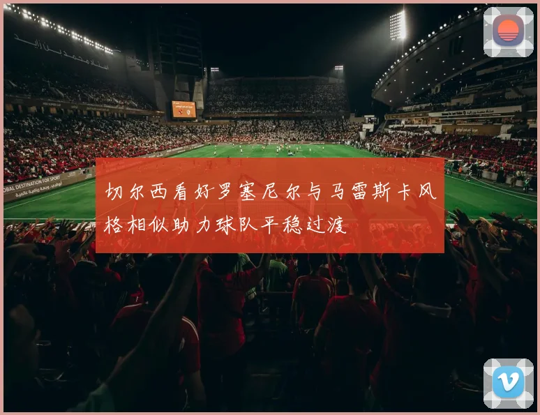 切尔西看好罗塞尼尔与马雷斯卡风格相似助力球队平稳过渡