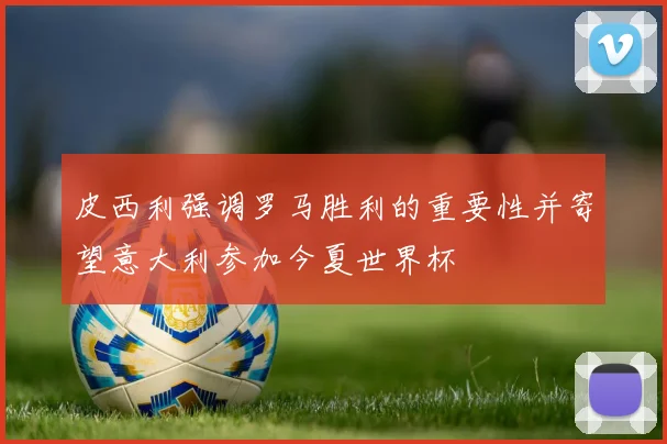 皮西利强调罗马胜利的重要性并寄望意大利参加今夏世界杯