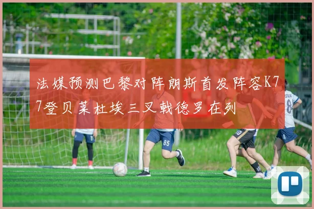 法媒预测巴黎对阵朗斯首发阵容K77登贝莱杜埃三叉戟德罗在列