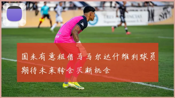 国米有意租借马马尔达什维利球员期待未来转会买断机会