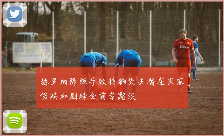 赫罗纳降级导致特狮失去潜在买家伤病加剧转会前景黯淡