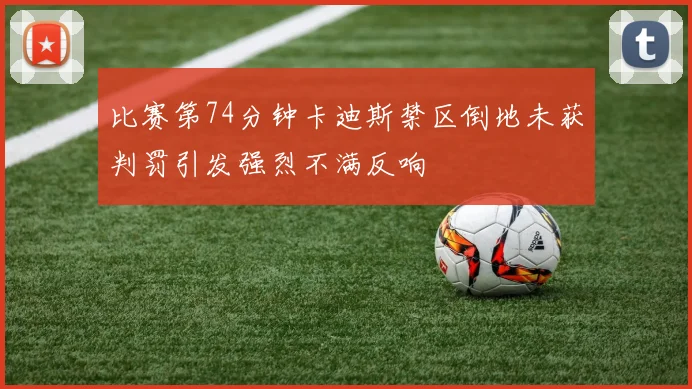 比赛第74分钟卡迪斯禁区倒地未获判罚引发强烈不满反响