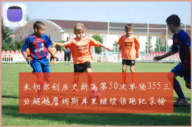 米切尔创历史新高第50次单场355三分超越詹姆斯库里继续领跑纪录榜