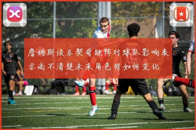 詹姆斯谈东契奇缺阵对球队影响表示尚不清楚未来角色将如何变化