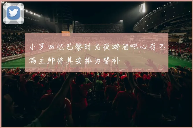 小罗回忆巴黎时光夜游酒吧心存不满主帅将其安排为替补