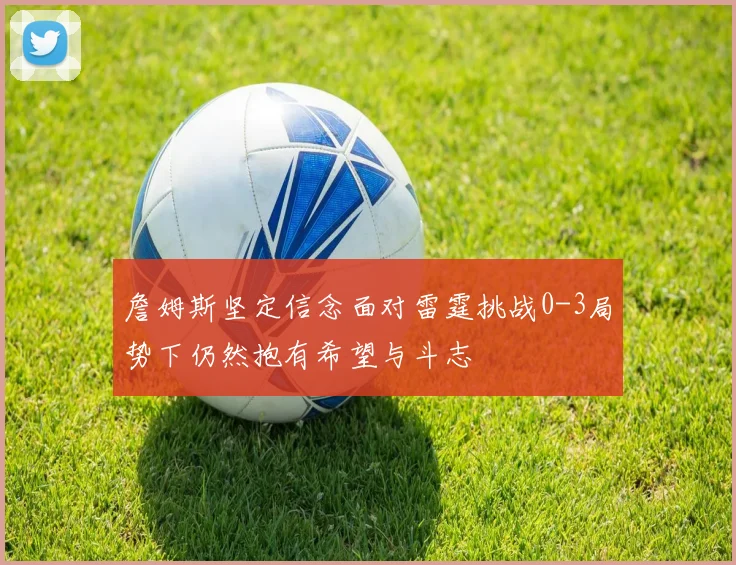 詹姆斯坚定信念面对雷霆挑战0-3局势下仍然抱有希望与斗志