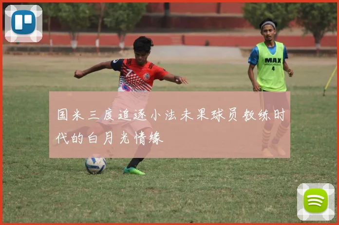 国米三度追逐小法未果球员教练时代的白月光情缘