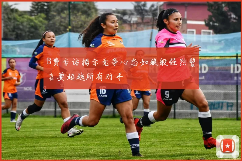 B费专访揭示竞争心态如狼般强烈誓言要超越所有对手