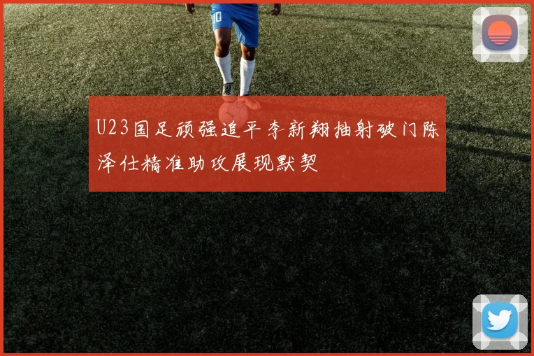 U23国足顽强追平李新翔抽射破门陈泽仕精准助攻展现默契
