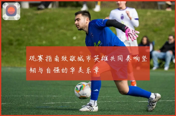 观赛指南致敬城市英雄共同奏响坚韧与自强的华美乐章