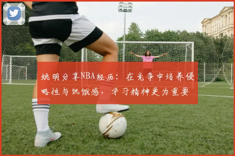 姚明分享NBA经历：在竞争中培养侵略性与饥饿感，学习精神更为重要