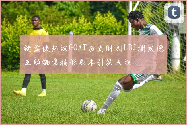 键盘侠热议GOAT历史时刻LBJ谢泼德互助翻盘精彩剧本引发关注