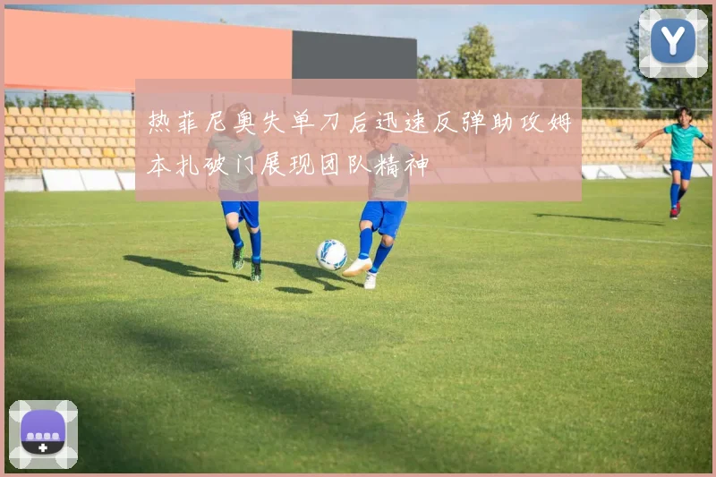 热菲尼奥失单刀后迅速反弹助攻姆本扎破门展现团队精神