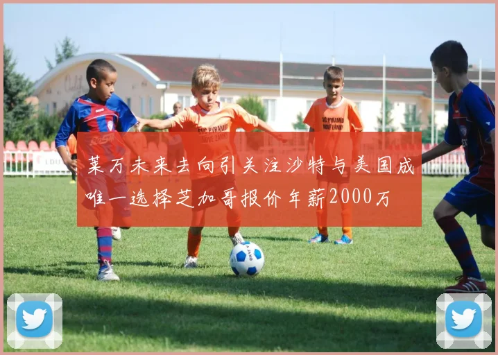莱万未来去向引关注沙特与美国成唯一选择芝加哥报价年薪2000万
