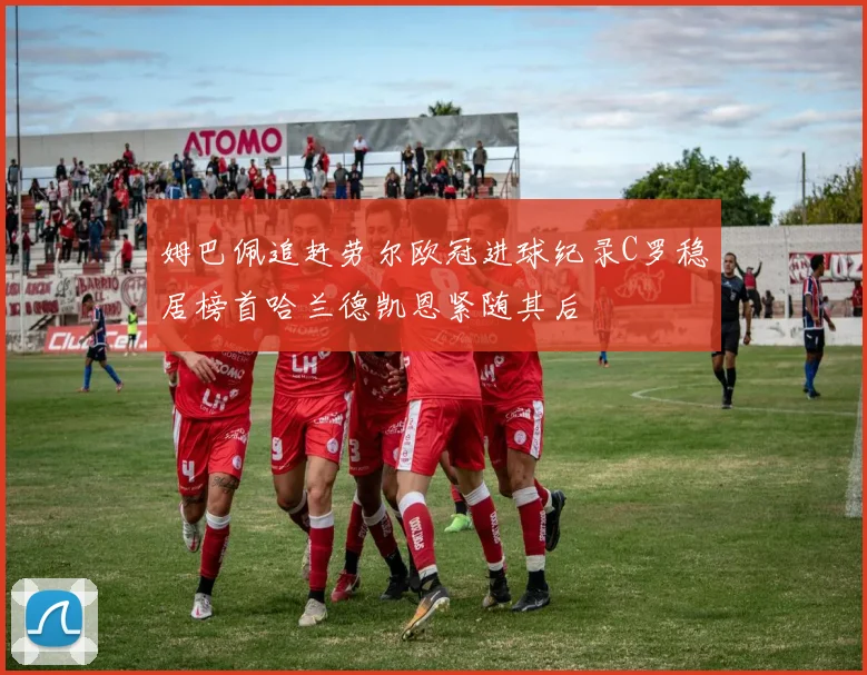 姆巴佩追赶劳尔欧冠进球纪录C罗稳居榜首哈兰德凯恩紧随其后