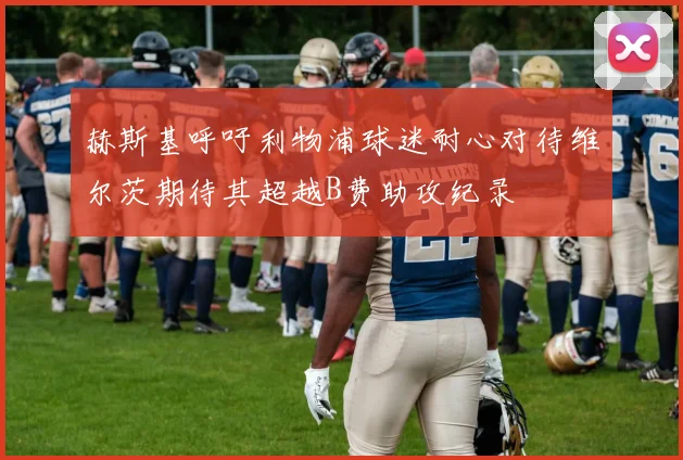 赫斯基呼吁利物浦球迷耐心对待维尔茨期待其超越B费助攻纪录